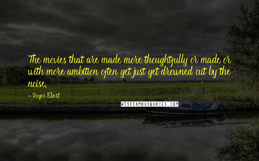 Roger Ebert Quotes: The movies that are made more thoughtfully or made or with more ambition often get just get drowned out by the noise.