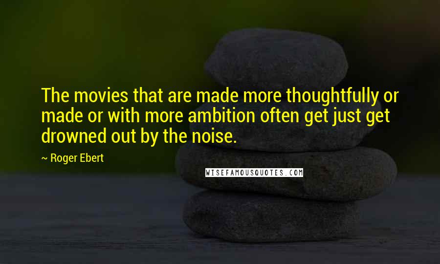 Roger Ebert Quotes: The movies that are made more thoughtfully or made or with more ambition often get just get drowned out by the noise.