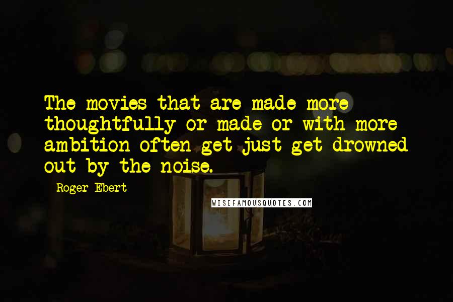 Roger Ebert Quotes: The movies that are made more thoughtfully or made or with more ambition often get just get drowned out by the noise.