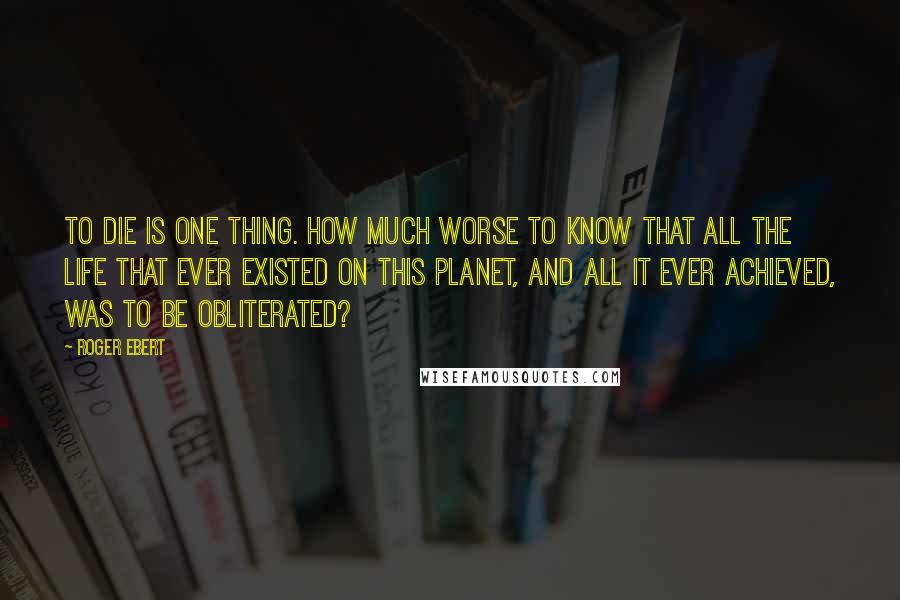 Roger Ebert Quotes: To die is one thing. How much worse to know that all the life that ever existed on this planet, and all it ever achieved, was to be obliterated?