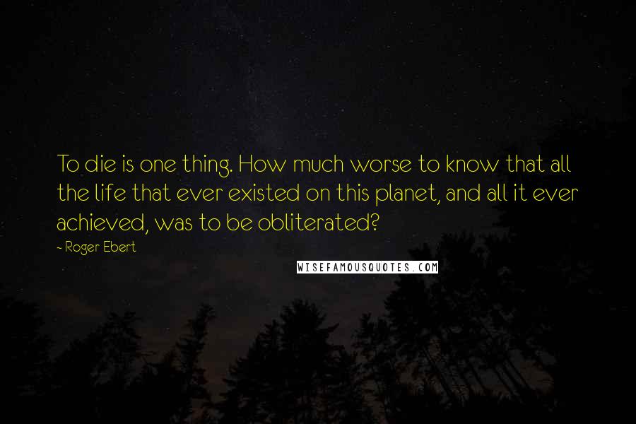 Roger Ebert Quotes: To die is one thing. How much worse to know that all the life that ever existed on this planet, and all it ever achieved, was to be obliterated?