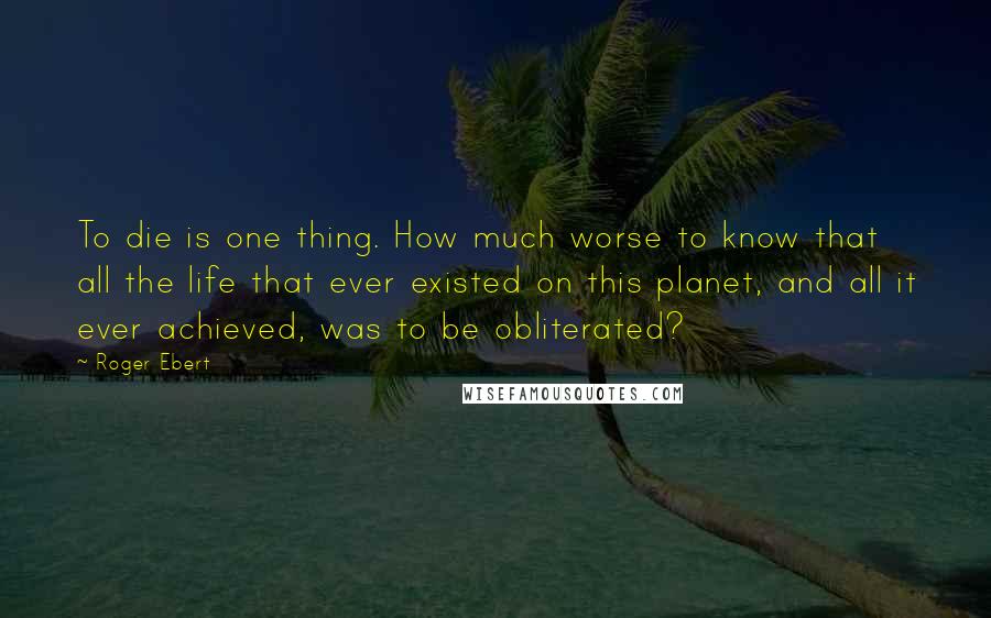 Roger Ebert Quotes: To die is one thing. How much worse to know that all the life that ever existed on this planet, and all it ever achieved, was to be obliterated?