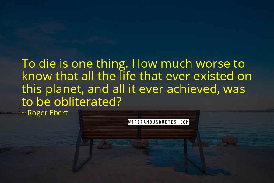 Roger Ebert Quotes: To die is one thing. How much worse to know that all the life that ever existed on this planet, and all it ever achieved, was to be obliterated?