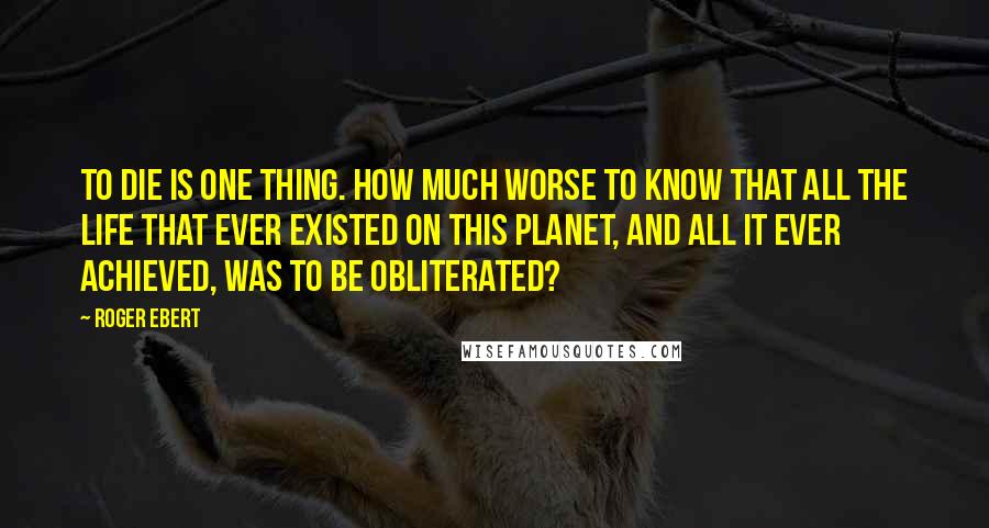 Roger Ebert Quotes: To die is one thing. How much worse to know that all the life that ever existed on this planet, and all it ever achieved, was to be obliterated?