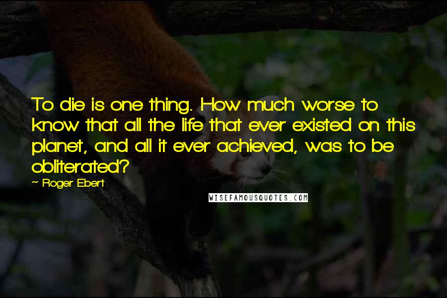 Roger Ebert Quotes: To die is one thing. How much worse to know that all the life that ever existed on this planet, and all it ever achieved, was to be obliterated?