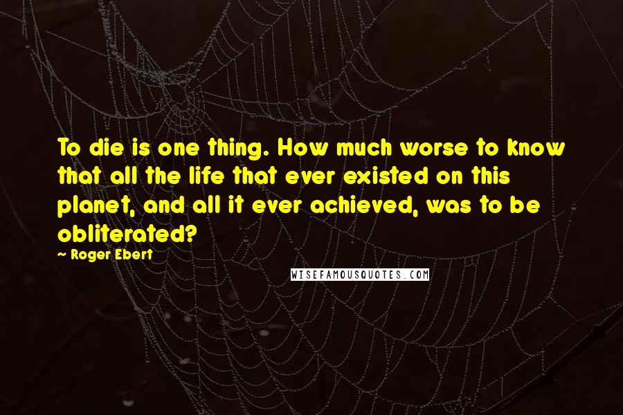 Roger Ebert Quotes: To die is one thing. How much worse to know that all the life that ever existed on this planet, and all it ever achieved, was to be obliterated?