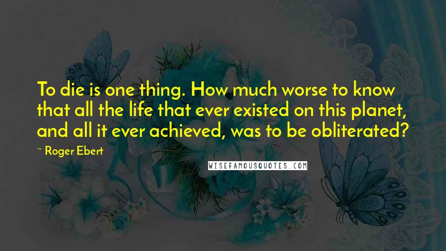 Roger Ebert Quotes: To die is one thing. How much worse to know that all the life that ever existed on this planet, and all it ever achieved, was to be obliterated?
