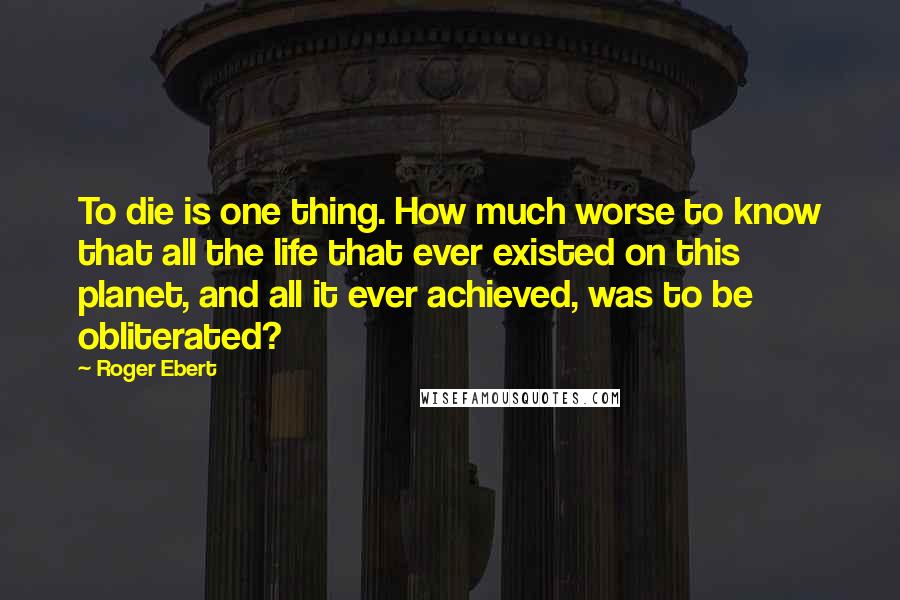 Roger Ebert Quotes: To die is one thing. How much worse to know that all the life that ever existed on this planet, and all it ever achieved, was to be obliterated?