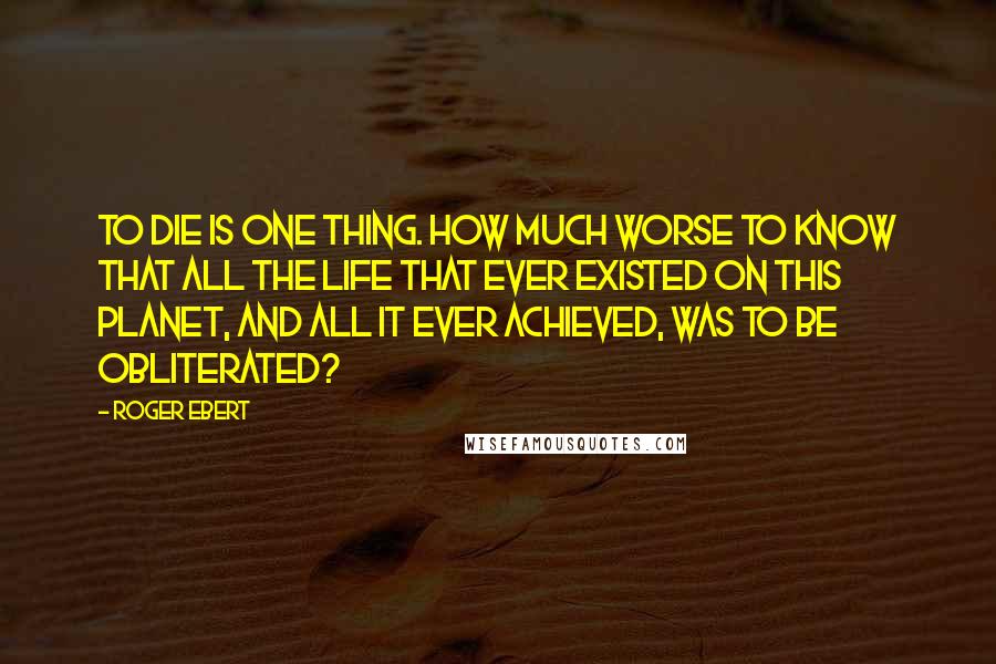 Roger Ebert Quotes: To die is one thing. How much worse to know that all the life that ever existed on this planet, and all it ever achieved, was to be obliterated?