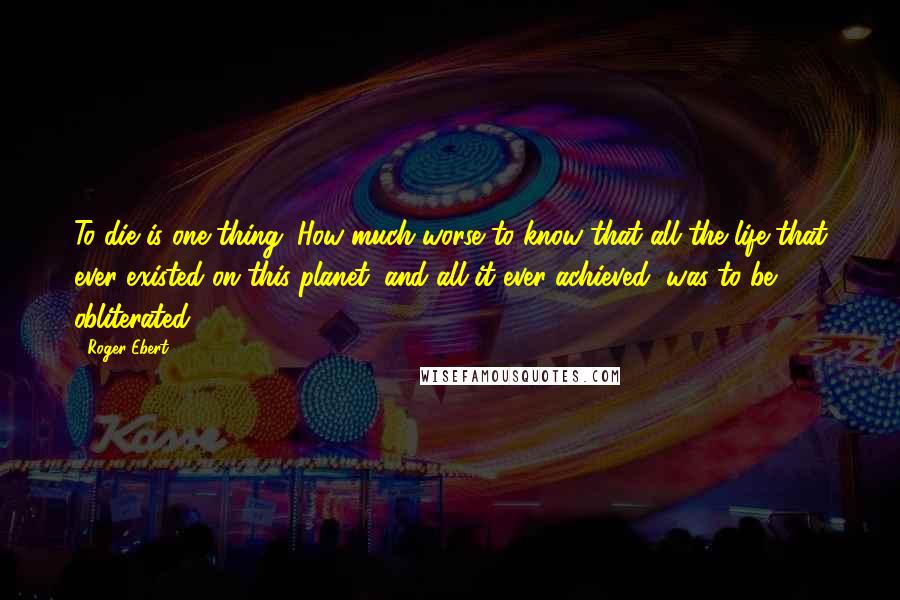 Roger Ebert Quotes: To die is one thing. How much worse to know that all the life that ever existed on this planet, and all it ever achieved, was to be obliterated?
