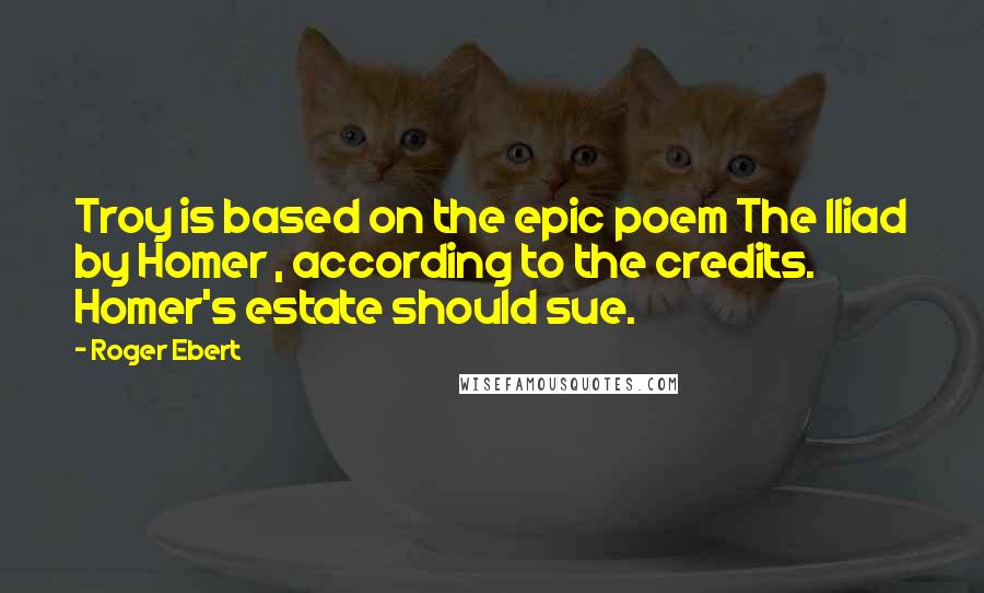 Roger Ebert Quotes: Troy is based on the epic poem The Iliad by Homer , according to the credits. Homer's estate should sue.