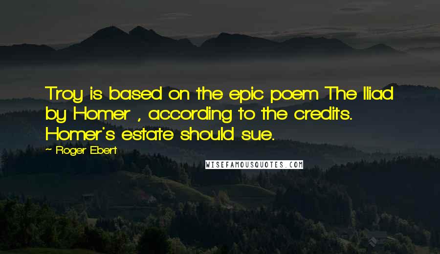 Roger Ebert Quotes: Troy is based on the epic poem The Iliad by Homer , according to the credits. Homer's estate should sue.