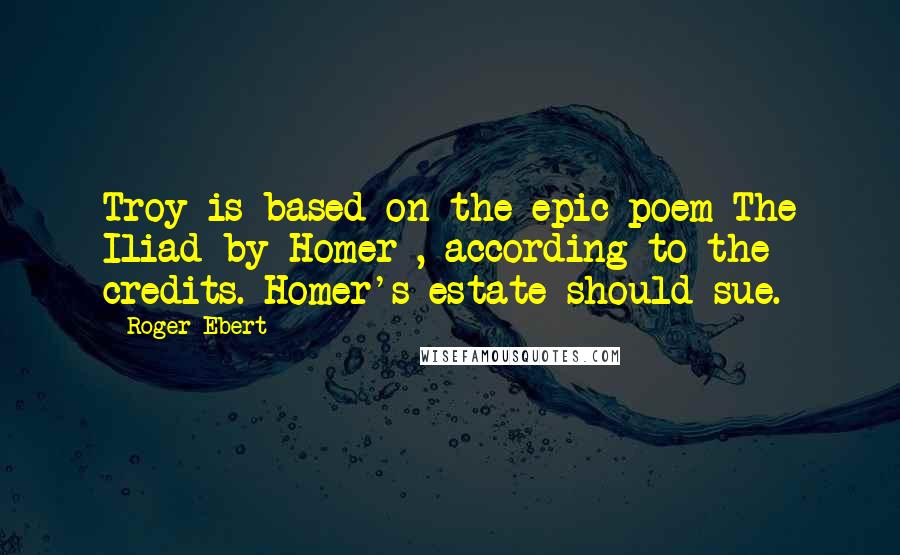 Roger Ebert Quotes: Troy is based on the epic poem The Iliad by Homer , according to the credits. Homer's estate should sue.