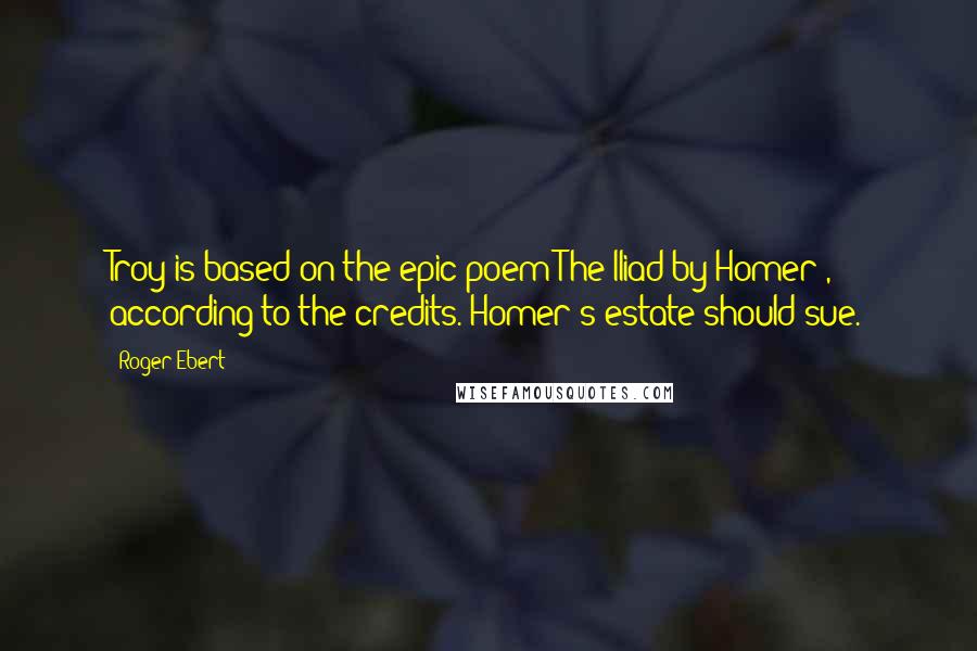 Roger Ebert Quotes: Troy is based on the epic poem The Iliad by Homer , according to the credits. Homer's estate should sue.