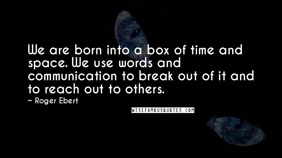 Roger Ebert Quotes: We are born into a box of time and space. We use words and communication to break out of it and to reach out to others.