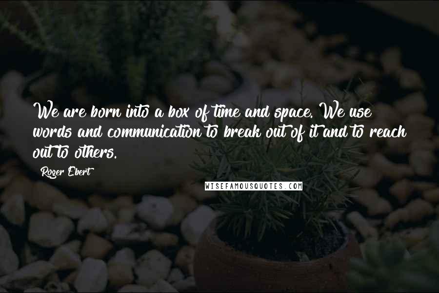 Roger Ebert Quotes: We are born into a box of time and space. We use words and communication to break out of it and to reach out to others.