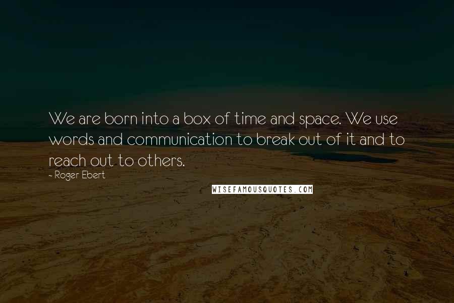 Roger Ebert Quotes: We are born into a box of time and space. We use words and communication to break out of it and to reach out to others.