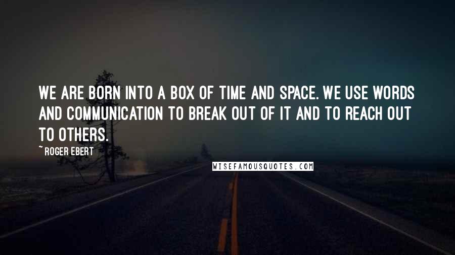 Roger Ebert Quotes: We are born into a box of time and space. We use words and communication to break out of it and to reach out to others.