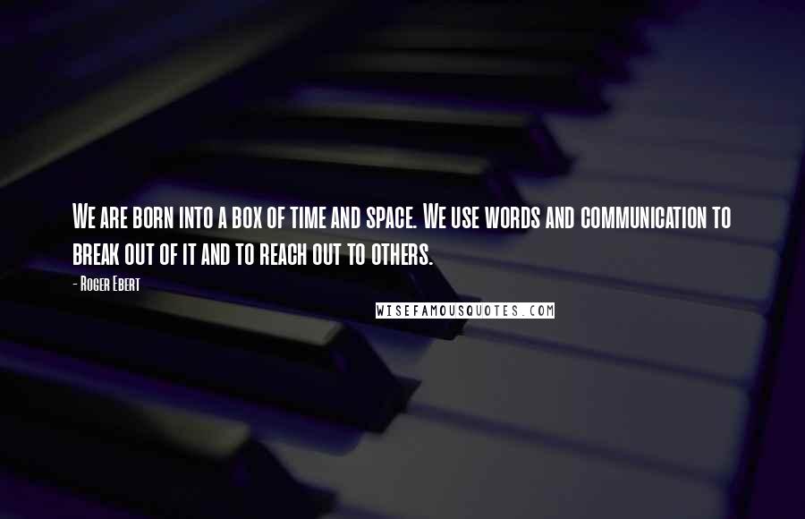 Roger Ebert Quotes: We are born into a box of time and space. We use words and communication to break out of it and to reach out to others.