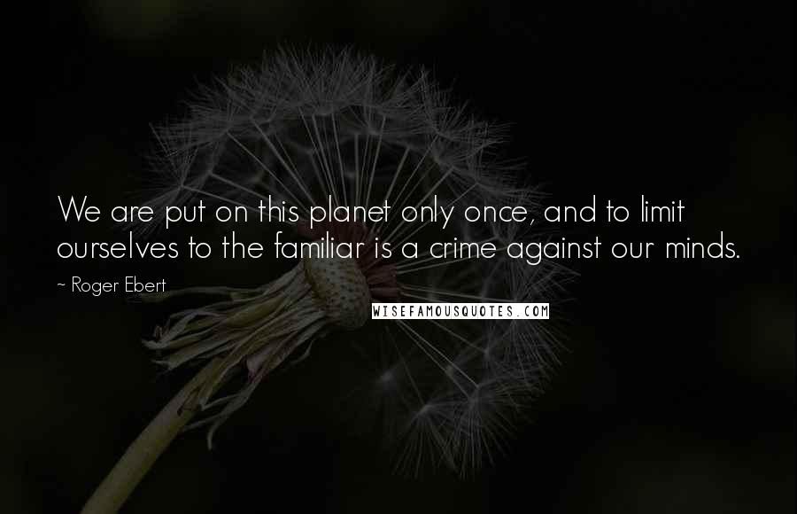 Roger Ebert Quotes: We are put on this planet only once, and to limit ourselves to the familiar is a crime against our minds.
