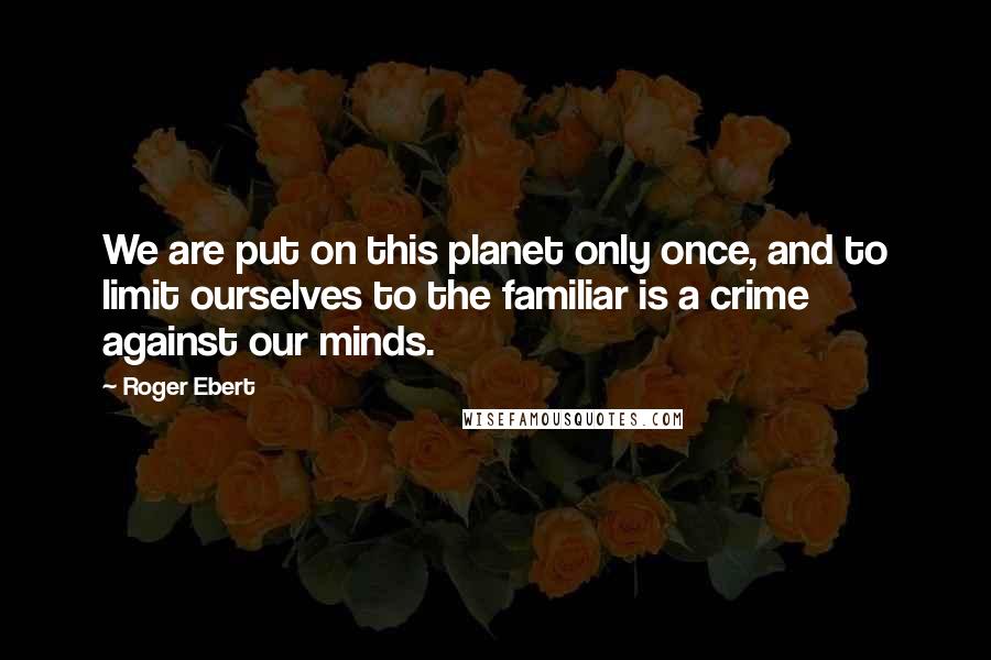 Roger Ebert Quotes: We are put on this planet only once, and to limit ourselves to the familiar is a crime against our minds.