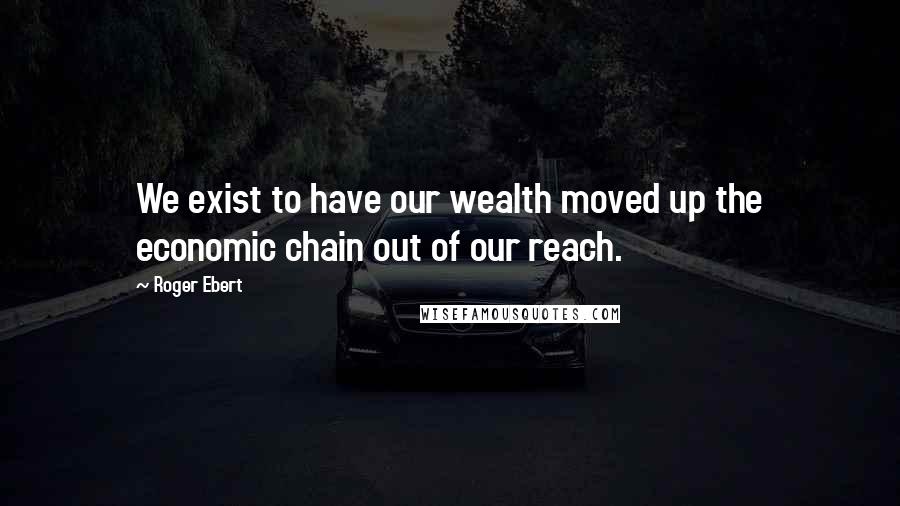 Roger Ebert Quotes: We exist to have our wealth moved up the economic chain out of our reach.