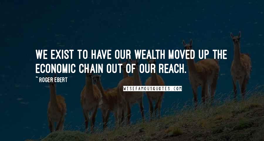 Roger Ebert Quotes: We exist to have our wealth moved up the economic chain out of our reach.