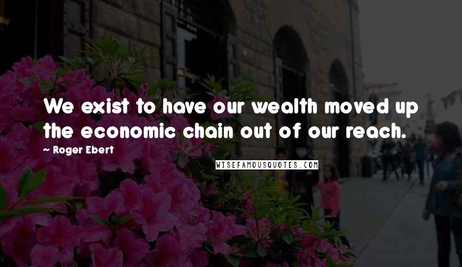 Roger Ebert Quotes: We exist to have our wealth moved up the economic chain out of our reach.