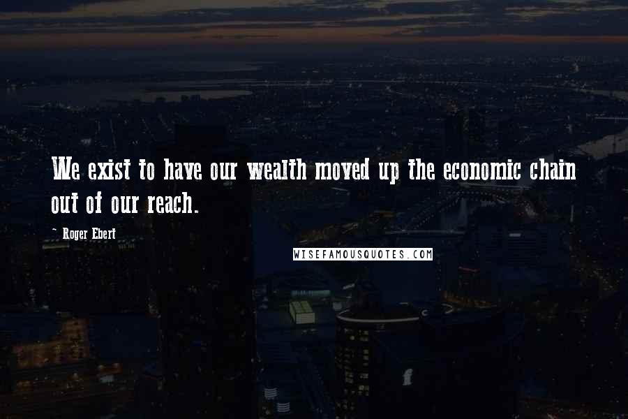 Roger Ebert Quotes: We exist to have our wealth moved up the economic chain out of our reach.