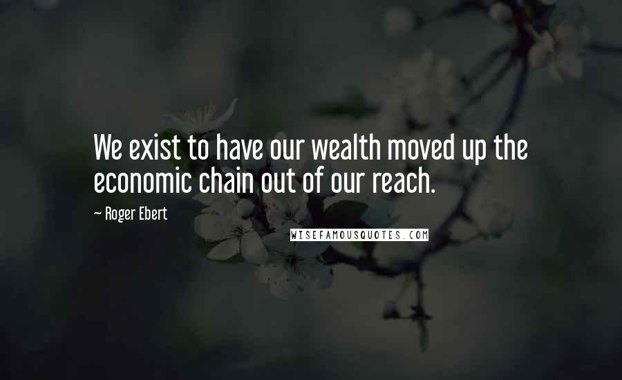 Roger Ebert Quotes: We exist to have our wealth moved up the economic chain out of our reach.