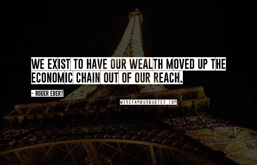 Roger Ebert Quotes: We exist to have our wealth moved up the economic chain out of our reach.