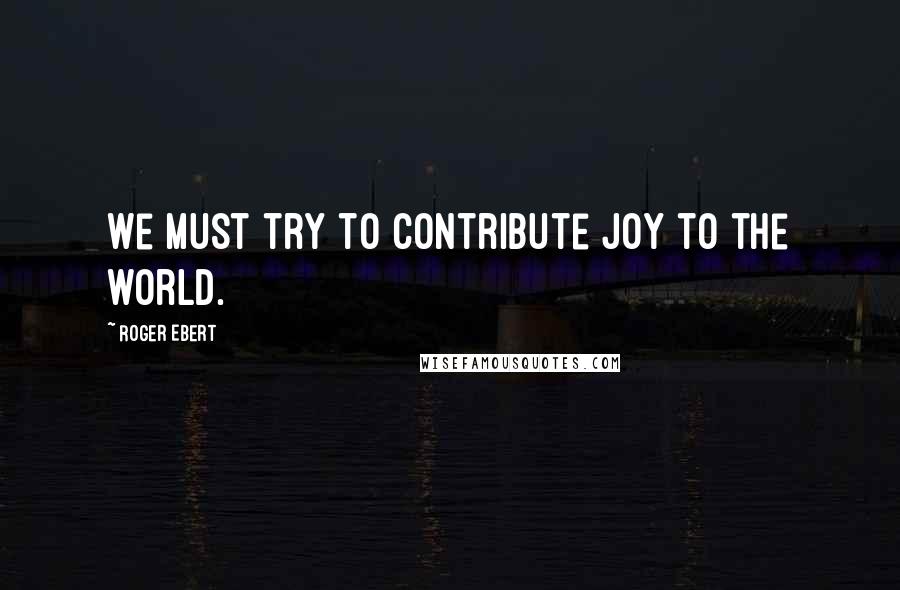 Roger Ebert Quotes: We must try to contribute joy to the world.