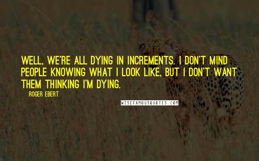 Roger Ebert Quotes: Well, we're all dying in increments. I don't mind people knowing what I look like, but I don't want them thinking I'm dying.