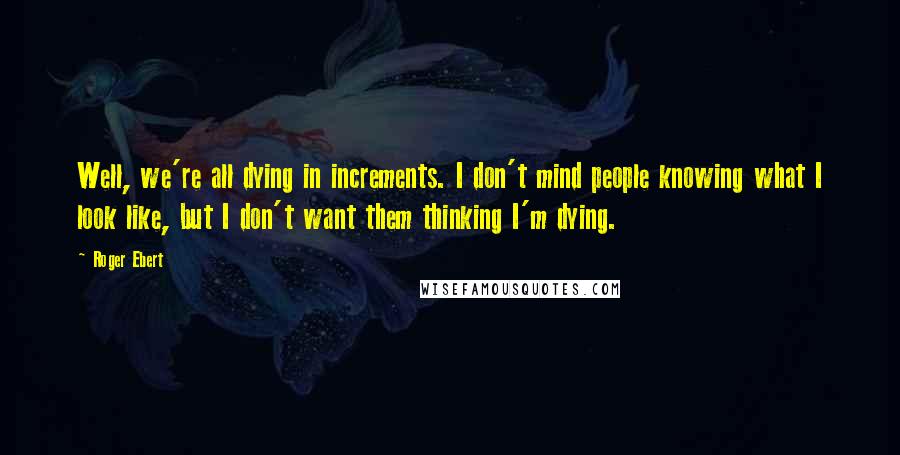 Roger Ebert Quotes: Well, we're all dying in increments. I don't mind people knowing what I look like, but I don't want them thinking I'm dying.