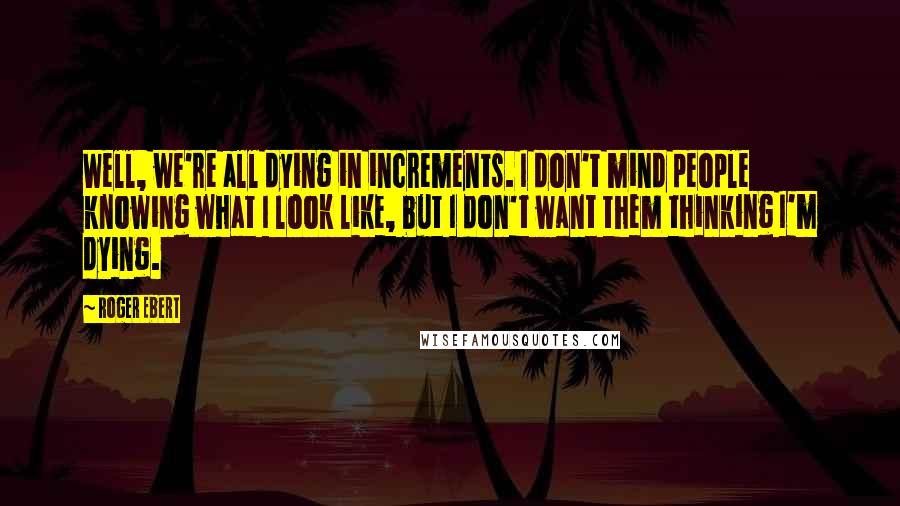 Roger Ebert Quotes: Well, we're all dying in increments. I don't mind people knowing what I look like, but I don't want them thinking I'm dying.