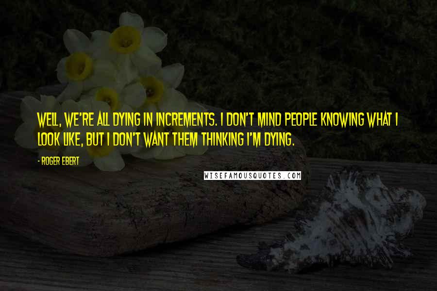 Roger Ebert Quotes: Well, we're all dying in increments. I don't mind people knowing what I look like, but I don't want them thinking I'm dying.