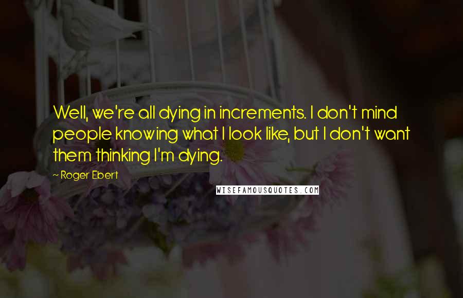 Roger Ebert Quotes: Well, we're all dying in increments. I don't mind people knowing what I look like, but I don't want them thinking I'm dying.