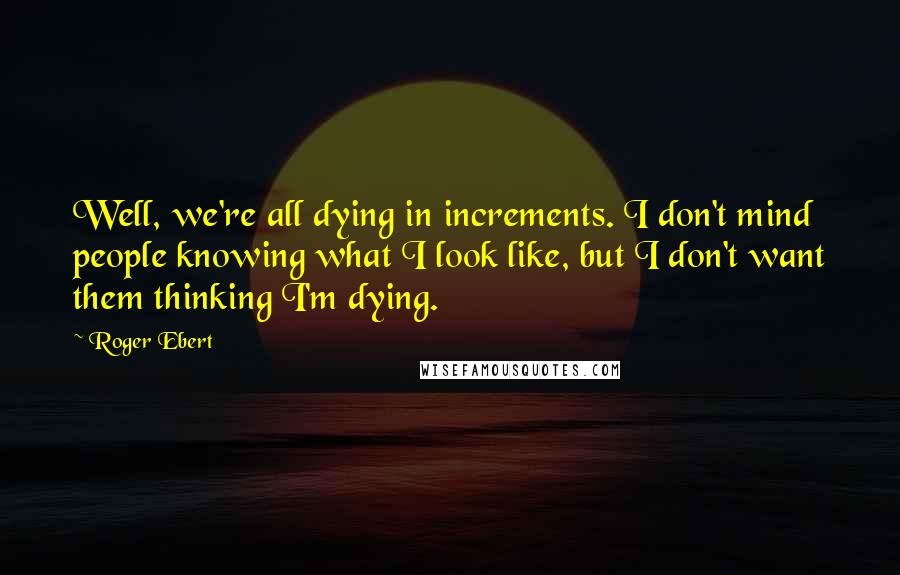 Roger Ebert Quotes: Well, we're all dying in increments. I don't mind people knowing what I look like, but I don't want them thinking I'm dying.