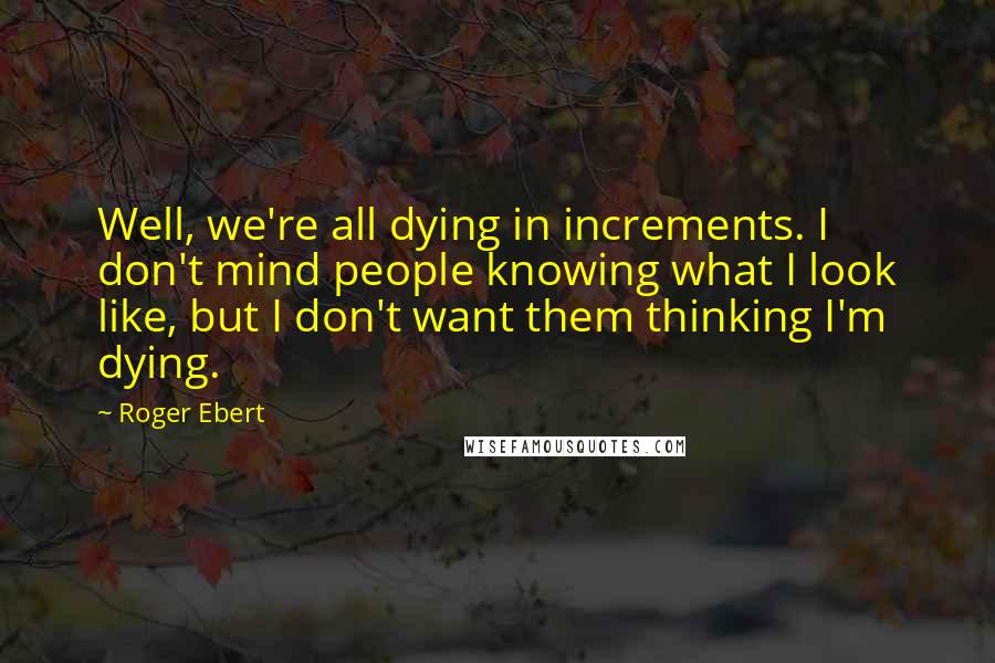 Roger Ebert Quotes: Well, we're all dying in increments. I don't mind people knowing what I look like, but I don't want them thinking I'm dying.