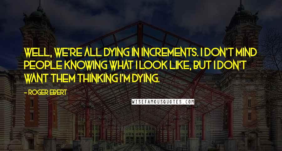 Roger Ebert Quotes: Well, we're all dying in increments. I don't mind people knowing what I look like, but I don't want them thinking I'm dying.