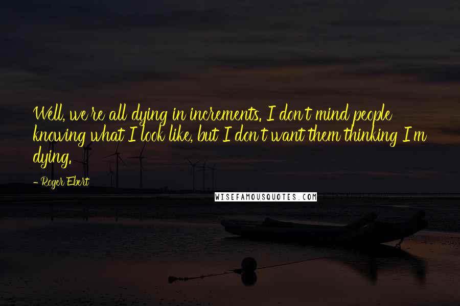 Roger Ebert Quotes: Well, we're all dying in increments. I don't mind people knowing what I look like, but I don't want them thinking I'm dying.