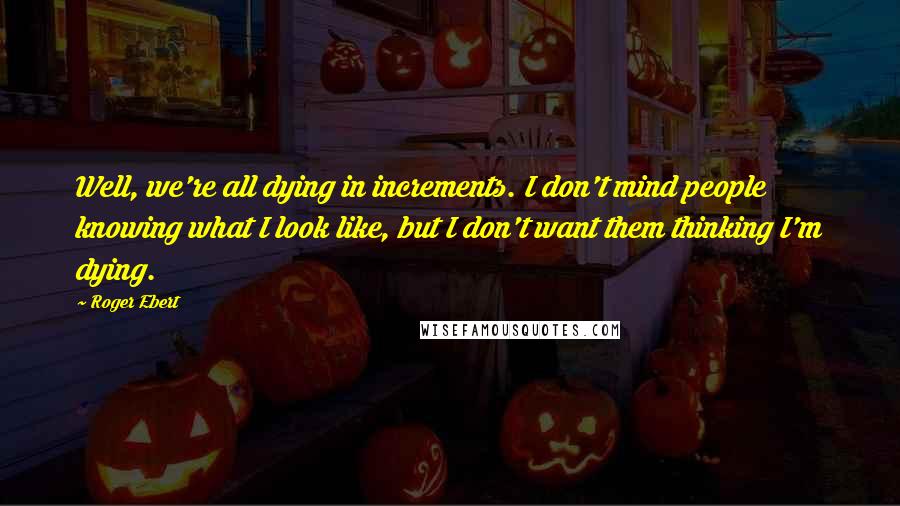 Roger Ebert Quotes: Well, we're all dying in increments. I don't mind people knowing what I look like, but I don't want them thinking I'm dying.