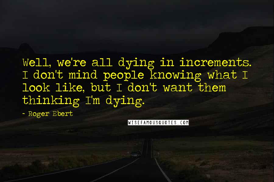 Roger Ebert Quotes: Well, we're all dying in increments. I don't mind people knowing what I look like, but I don't want them thinking I'm dying.