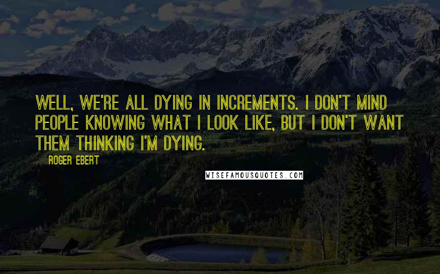 Roger Ebert Quotes: Well, we're all dying in increments. I don't mind people knowing what I look like, but I don't want them thinking I'm dying.