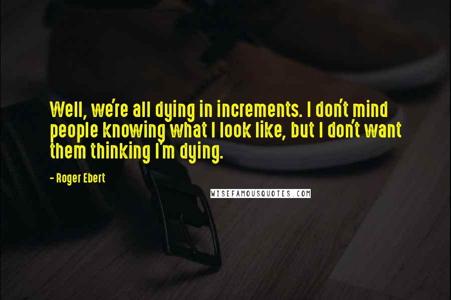 Roger Ebert Quotes: Well, we're all dying in increments. I don't mind people knowing what I look like, but I don't want them thinking I'm dying.