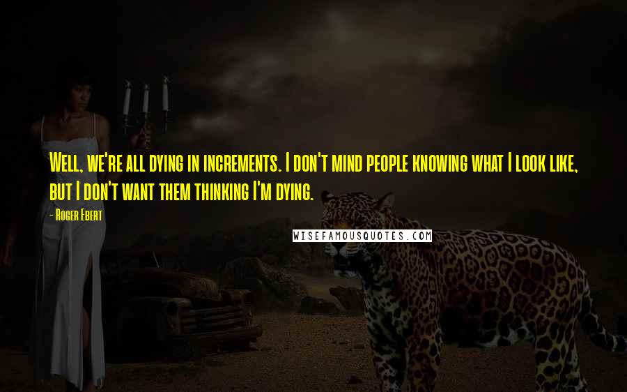 Roger Ebert Quotes: Well, we're all dying in increments. I don't mind people knowing what I look like, but I don't want them thinking I'm dying.