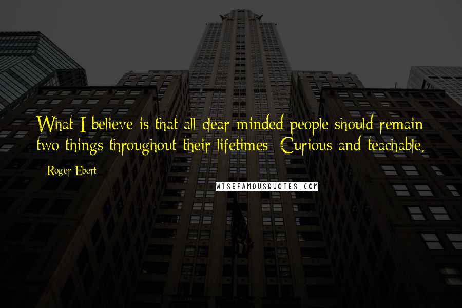 Roger Ebert Quotes: What I believe is that all clear-minded people should remain two things throughout their lifetimes: Curious and teachable.