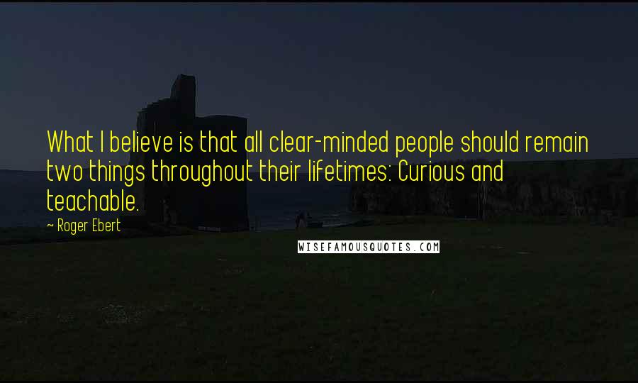 Roger Ebert Quotes: What I believe is that all clear-minded people should remain two things throughout their lifetimes: Curious and teachable.