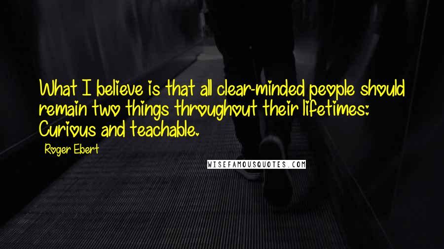 Roger Ebert Quotes: What I believe is that all clear-minded people should remain two things throughout their lifetimes: Curious and teachable.