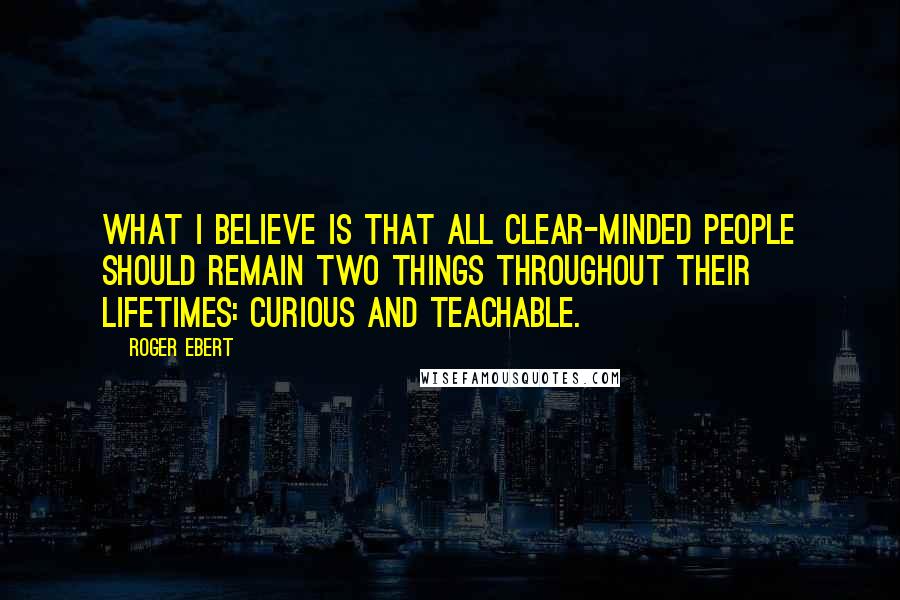 Roger Ebert Quotes: What I believe is that all clear-minded people should remain two things throughout their lifetimes: Curious and teachable.